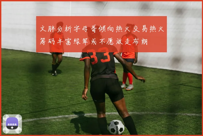 文胖分析字母哥倾向热火交易热火筹码丰富绿军或不愿放走布朗