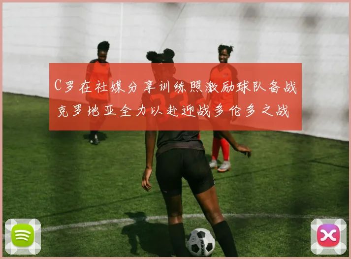 C罗在社媒分享训练照激励球队备战克罗地亚全力以赴迎战多伦多之战