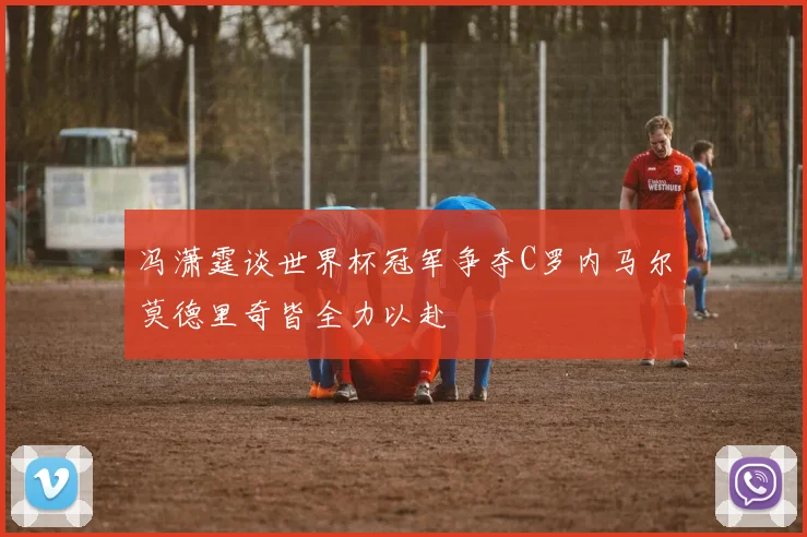 冯潇霆谈世界杯冠军争夺C罗内马尔莫德里奇皆全力以赴