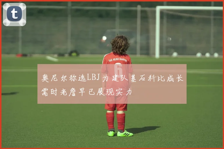 奥尼尔称选LBJ为建队基石科比成长需时老詹早已展现实力