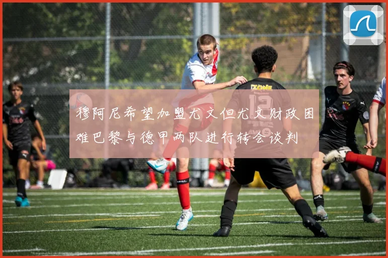 穆阿尼希望加盟尤文但尤文财政困难巴黎与德甲两队进行转会谈判