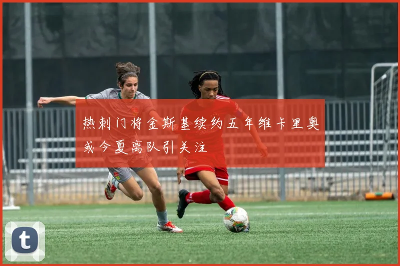 热刺门将金斯基续约五年维卡里奥或今夏离队引关注