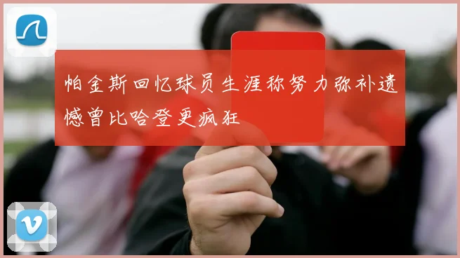 帕金斯回忆球员生涯称努力弥补遗憾曾比哈登更疯狂
