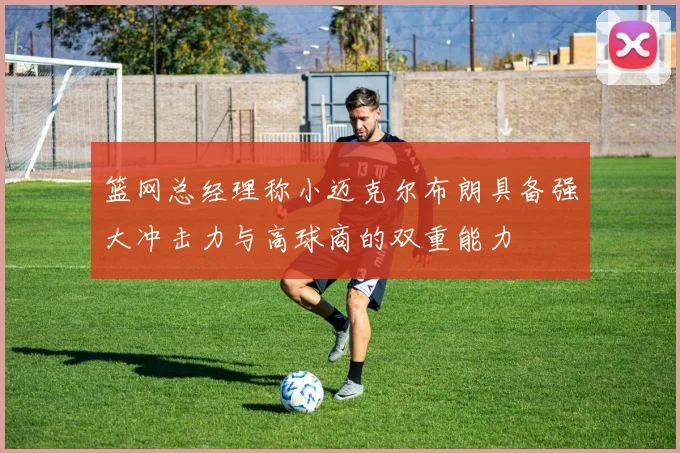 篮网总经理称小迈克尔布朗具备强大冲击力与高球商的双重能力