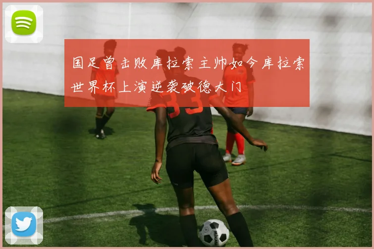 国足曾击败库拉索主帅如今库拉索世界杯上演逆袭破德大门