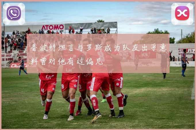 香波特坦言与罗斯成为队友出乎意料曾对他有过偏见