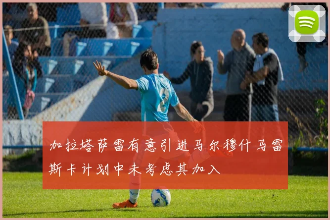 加拉塔萨雷有意引进马尔穆什马雷斯卡计划中未考虑其加入
