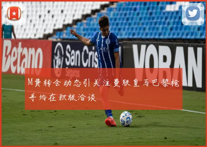 M费转会动态引关注曼联皇马巴黎枪手均在积极洽谈