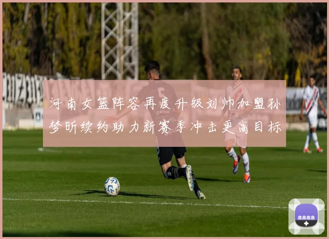 河南女篮阵容再度升级刘帅加盟孙梦昕续约助力新赛季冲击更高目标