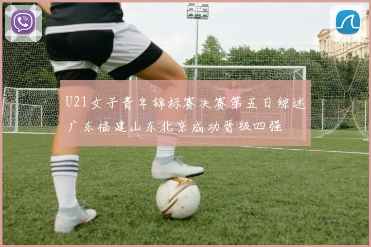 U21女子青年锦标赛决赛第五日综述广东福建山东北京成功晋级四强