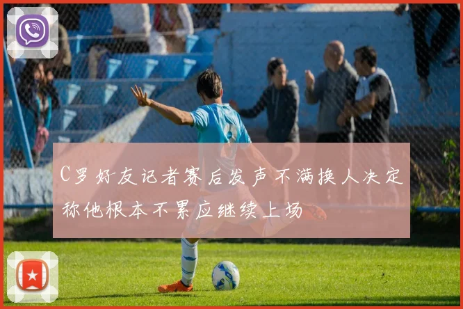C罗好友记者赛后发声不满换人决定称他根本不累应继续上场