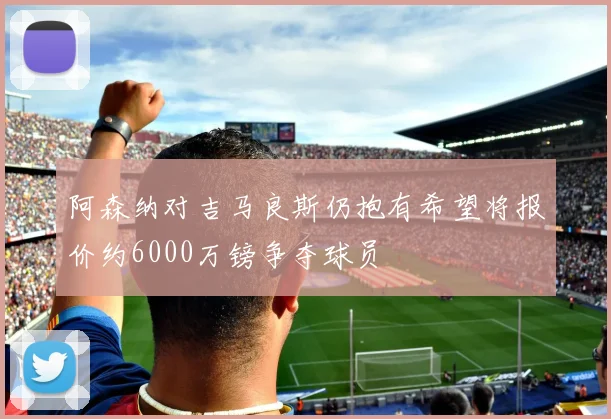 阿森纳对吉马良斯仍抱有希望将报价约6000万镑争夺球员