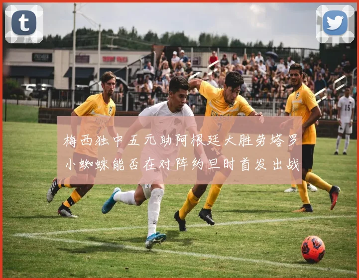 梅西独中五元助阿根廷大胜劳塔罗小蜘蛛能否在对阵约旦时首发出战