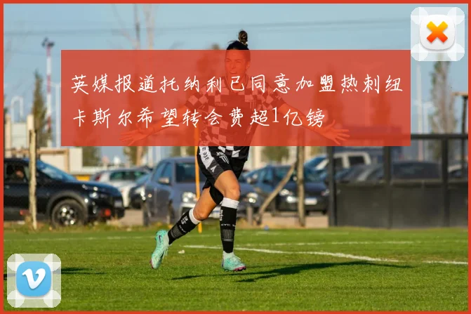 英媒报道托纳利已同意加盟热刺纽卡斯尔希望转会费超1亿镑